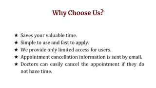 Why Choose Us?
★ Saves your valuable time.
★ Simple to use and fast to apply.
★ We provide only limited access for users.
★ Appointment cancellation information is sent by email.
★ Doctors can easily cancel the appointment if they do
not have time.
 
