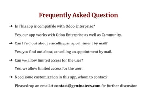 Frequently Asked Question
➔ Is This app is compatible with Odoo Enterprise?
Yes, our app works with Odoo Enterprise as well as Community.
➔ Can I find out about cancelling an appointment by mail?
Yes, you find out about cancelling an appointment by mail.
➔ Can we allow limited access for the user?
Yes, we allow limited access for the user.
➔ Need some customization in this app, whom to contact?
Please drop an email at contact@geminatecs.com for further discussion
 