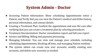 System Admin - Doctor
★ Accessing Patient Information: Show scheduling Appointments select a
Patient, and Verify that you can view the Patient's medical and Ortho history,
personal information, and contact details.
★ Creating a Treatment Plan: Confirm the appointment and save the case after
verifying that you can create a treatment plan by selecting procedures.
★ Treatment Documentation: Doctor consultation report and full case report
★ Invoice and Billing: Billing and payment processing.
★ Managing Schedule: You can view and manage your schedule, including
scheduling Appointments, blocking off time, and managing Patient waitlists.
★ The system admin can create new user accounts, modify existing user
accounts, and delete user accounts as needed.
 