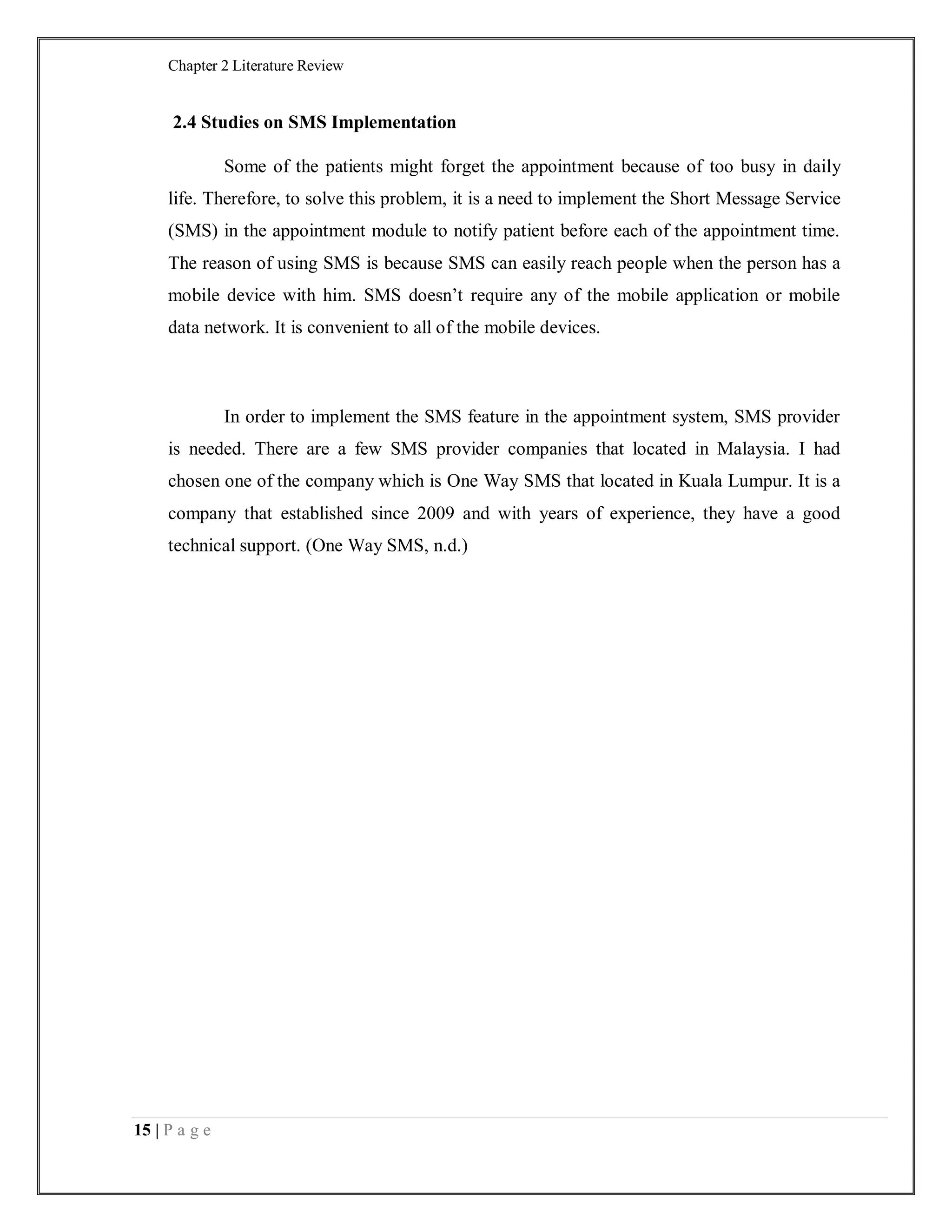 Chapter 2 Literature Review
15 | P a g e
2.4 Studies on SMS Implementation
Some of the patients might forget the appointment because of too busy in daily
life. Therefore, to solve this problem, it is a need to implement the Short Message Service
(SMS) in the appointment module to notify patient before each of the appointment time.
The reason of using SMS is because SMS can easily reach people when the person has a
mobile device with him. SMS doesn’t require any of the mobile application or mobile
data network. It is convenient to all of the mobile devices.
In order to implement the SMS feature in the appointment system, SMS provider
is needed. There are a few SMS provider companies that located in Malaysia. I had
chosen one of the company which is One Way SMS that located in Kuala Lumpur. It is a
company that established since 2009 and with years of experience, they have a good
technical support. (One Way SMS, n.d.)
 
