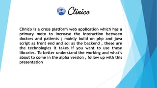 Clinico is a cross platform web application which has a
primary moto to increase the interaction between
doctors and patients ; mainly build on php and java
script as front end and sql as the backend , these are
the technologies it takes if you want to use these
libraries. To better understand the working and what’s
about to come in the alpha version , follow up with this
presentation
 