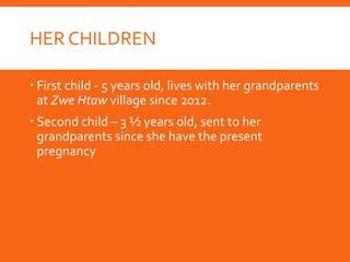 HER CHILDREN
 First child - 5 years old, lives with her grandparents
at Zwe Htaw village since 2012.
 Second child – 3 ½ years old, sent to her
grandparents since she have the present
pregnancy
 