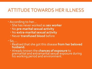ATTITUDETOWARDS HER ILLNESS
 According to her…
 She has never worked as sex worker
 No pre-marital sexual activity
 No extra-marital sexual activity
 Never transfused blood before
 So,…
 Realised that she got this disease from her beloved
husband.
 Already known the chances of exposure to
premarital and extramarital sexual exposure during
his working period and environment.
 