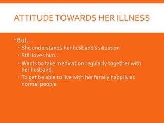 ATTITUDETOWARDS HER ILLNESS
 But,…
 She understands her husband’s situation
 Still loves him…
 Wants to take medication regularly together with
her husband.
 To get be able to live with her family happily as
normal people.
 