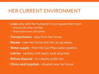 HER CURRENT ENVIRONMENT
 Lives only with her husband in a 10 square feet room
 Shared with other families.
 Share bathrooms and toilets.
 Transportation - easy from her house.
 Bazaar - near her house and she can go easily.
 Water supply - from the Gyo Phyu water pipeline.
 Latrine - sanitary with septic tank attached.
 Refuse disposal - in a nearby public bin.
 Clinics and hospitals - situated near her house
 