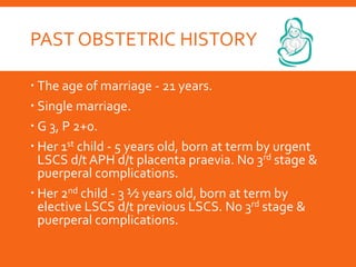 PAST OBSTETRIC HISTORY
 The age of marriage - 21 years.
 Single marriage.
 G 3, P 2+0.
 Her 1st child - 5 years old, born at term by urgent
LSCS d/t APH d/t placenta praevia. No 3rd stage &
puerperal complications.
 Her 2nd child - 3 ½ years old, born at term by
elective LSCS d/t previous LSCS. No 3rd stage &
puerperal complications.
 
