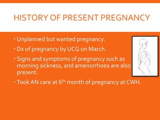 HISTORY OF PRESENT PREGNANCY
 Unplanned but wanted pregnancy.
 Dx of pregnancy by UCG on March.
 Signs and symptoms of pregnancy such as
morning sickness, and amenorrhoea are also
present.
 Took AN care at 6th month of pregnancy at CWH.
 