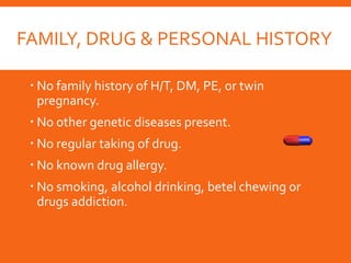FAMILY, DRUG & PERSONAL HISTORY
 No family history of H/T, DM, PE, or twin
pregnancy.
 No other genetic diseases present.
 No regular taking of drug.
 No known drug allergy.
 No smoking, alcohol drinking, betel chewing or
drugs addiction.
 