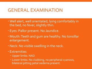 GENERAL EXAMINATION
 Well alert, well orientated, lying comfortably in
the bed, no fever, slightly thin.
 Eyes: Pallor present. No Jaundice.
 Mouth:Teeth and gum are healthy. No tonsillar
enlargement.
 Neck: No visible swelling in the neck.
 Extremities
 Upper limbs: NAD
 Lower limbs: No clubbing, no peripheral cyanosis,
bilateral pitting petal oedema present.
 
