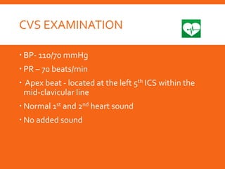 CVS EXAMINATION
 BP- 110/70 mmHg
 PR – 70 beats/min
 Apex beat - located at the left 5th ICS within the
mid-clavicular line
 Normal 1st and 2nd heart sound
 No added sound
 