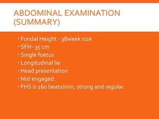 ABDOMINAL EXAMINATION
(SUMMARY)
 Fundal Height - 38week size
 SFH- 35 cm
 Single foetus
 Longitudinal lie
 Head presentation
 Not engaged.
 FHS is 160 beats/min, strong and regular.
 