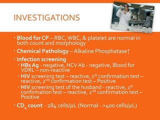 INVESTIGATIONS
 Blood for CP – RBC,WBC, & platelet are normal in
both count and morphology
 Chemical Pathology – Alkaline Phosphatase↑
 Infection screening
 HBs Ag - negative, HCV Ab - negative, Blood for
VDRL – non-reactive
 HIV screening test – reactive, 1st confirmation test –
reactive, 2nd confirmation test – Positive
 HIV screening test of the husband - reactive, 1st
confirmation test – reactive, 2nd confirmation test –
Positive
 CD4 count - 284 cells/𝜇L (Normal - >400 cells/𝜇L)
 
