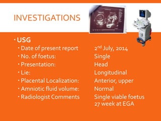 INVESTIGATIONS
USG
 Date of present report 2nd July, 2014
 No. of foetus: Single
 Presentation: Head
 Lie: Longitudinal
 Placental Localization: Anterior, upper
 Amniotic fluid volume: Normal
 Radiologist Comments Single viable foetus
27 week at EGA
 
