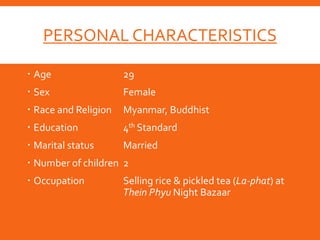 PERSONAL CHARACTERISTICS
 Age 29
 Sex Female
 Race and Religion Myanmar, Buddhist
 Education 4th Standard
 Marital status Married
 Number of children 2
 Occupation Selling rice & pickled tea (La-phat) at
Thein Phyu Night Bazaar
 