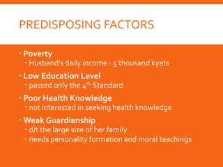 PREDISPOSING FACTORS
 Poverty
 Husband’s daily income - 5 thousand kyats
 Low Education Level
 passed only the 4th Standard
 Poor Health Knowledge
 not interested in seeking health knowledge
 Weak Guardianship
 d/t the large size of her family
 needs personality formation and moral teachings
 