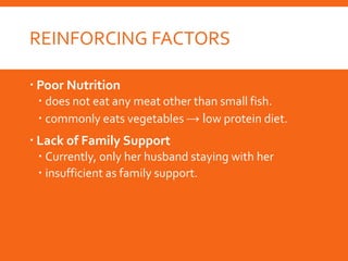 REINFORCING FACTORS
 Poor Nutrition
 does not eat any meat other than small fish.
 commonly eats vegetables → low protein diet.
 Lack of Family Support
 Currently, only her husband staying with her
 insufficient as family support.
 