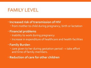 FAMILY LEVEL
 Increased risk of transmission of HIV
 from mother to child during pregnancy, birth or lactation
 Financial problems
 Inability to work during pregnancy
 Increase in expenditure of healthcare and health facilities
 Family Burden
 care given to her during gestation period → take effort
and time of family members.
 Reduction of care for other children
 