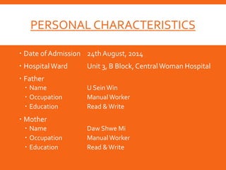 PERSONAL CHARACTERISTICS
 Date ofAdmission 24th August, 2014
 HospitalWard Unit 3, B Block, Central Woman Hospital
 Father
 Name U Sein Win
 Occupation ManualWorker
 Education Read &Write
 Mother
 Name Daw Shwe Mi
 Occupation ManualWorker
 Education Read & Write
 