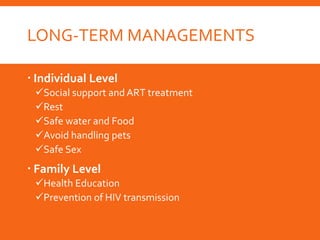 LONG-TERM MANAGEMENTS
 Individual Level
Social support and ART treatment
Rest
Safe water and Food
Avoid handling pets
Safe Sex
 Family Level
Health Education
Prevention of HIV transmission
 