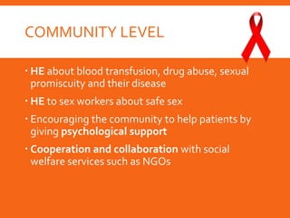 COMMUNITY LEVEL
 HE about blood transfusion, drug abuse, sexual
promiscuity and their disease
 HE to sex workers about safe sex
 Encouraging the community to help patients by
giving psychological support
 Cooperation and collaboration with social
welfare services such as NGOs
 