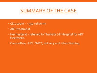 SUMMARY OFTHE CASE
 CD4 count - <350 cells/mm
 ART treatment
 Her husband - referred toTharketa STI Hospital for ART
treatment.
 Counselling - HIV, PMCT, delivery and infant feeding
 