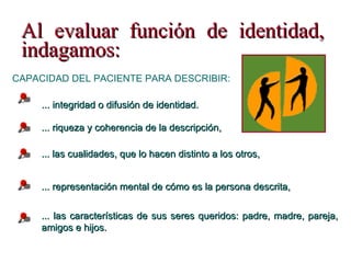Al evaluar función de identidad, indagamos: ... las cualidades, que lo hacen distinto a los otros, ... las características de sus seres queridos: padre, madre, pareja,  amigos e hijos. CAPACIDAD DEL PACIENTE PARA DESCRIBIR: ... riqueza y coherencia de la descripción,  ... representación mental de cómo es la persona descrita, ... integridad o difusión de identidad. 