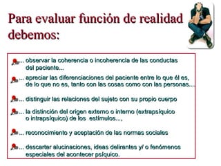 Para evaluar función de realidad debemos: ... descartar alucinaciones, ideas delirantes y/ o fenómenos  especiales del acontecer psíquico. ... reconocimiento y aceptación de las normas sociales ... observar la coherencia o incoherencia de las conductas  del paciente... ... apreciar las diferenciaciones del paciente entre lo que él es, de lo que no es , tanto con las cosas como con las personas..., ... la distinción del origen externo o interno (extrapsíquico  o intrapsíquico) de los  estímulos..., ... distinguir las relaciones del sujeto con su propio cuerpo 