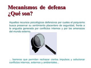 Mecanismos de defensa  ¿Qué son? ... barreras que permiten rechazar ciertos impulsos y solucionar conflictos internos, externos y ambientales... Aquellos recursos psicológicos defensivos por cuales el psiquismo busca preservar su sentimiento placentero de seguridad, frente a la angustia generada por conflictos internos y por las amenazas del mundo externo. 