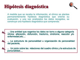 Hipótesis diagnóstica A medida que se recaba la información, el clínico se plantea permanentemente hipótesis diagnóstica que orienta su evaluación, y una vez analizados los datos recogidos, se construye una hipótesis diagnóstica que comprenda: ... La estructura de personalidad u organización de personalidad del paciente, ... Una entidad que organice los datos en torno a alguna categoría clínica: alteración, disfunción, trastorno, síndrome, reacción y/o enfermedad,etc.... ...  Un juicio sobre las  relaciones del cuadro clínico y la estructura de personalidad..., 