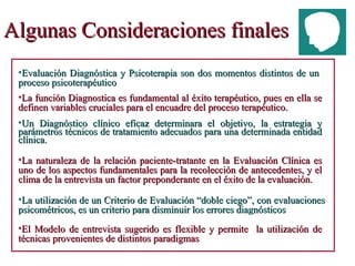 Algunas Consideraciones finales Un Diagnóstico clínico eficaz determinara el objetivo, la estrategia y parámetros técnicos de tratamiento adecuados para una determinada entidad clínica. La naturaleza de la relación paciente-tratante en la Evaluación Clínica es uno de los aspectos fundamentales para la recolección de antecedentes, y el clima de la entrevista un factor preponderante en el éxito de la evaluación. El Modelo de entrevista sugerido es flexible y permite  la utilización de técnicas provenientes de distintos paradigmas  Evaluación Diagnóstica y Psicoterapia son dos momentos distintos de un proceso psicoterapéutico La utilización de un Criterio de Evaluación “doble ciego”, con evaluaciones psicométricos, es un criterio para disminuir los errores diagnósticos La función Diagnostica es fundamental al éxito terapéutico, pues en ella se definen variables cruciales para el encuadre del proceso terapéutico. 