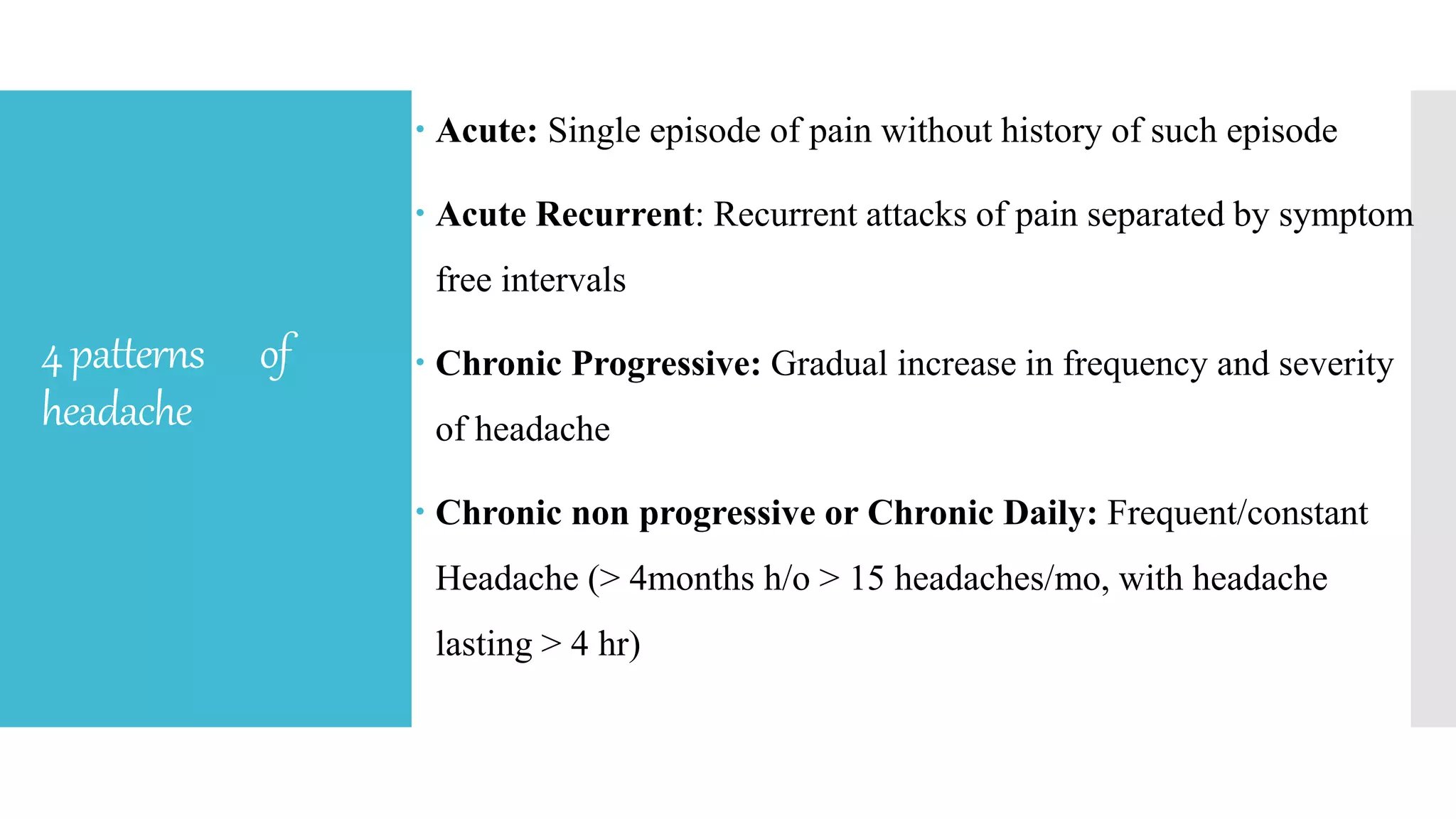 4patterns of
headache
 Acute: Single episode of pain without history of such episode
 Acute Recurrent: Recurrent attacks of pain separated by symptom
free intervals
 Chronic Progressive: Gradual increase in frequency and severity
of headache
 Chronic non progressive or Chronic Daily: Frequent/constant
Headache (> 4months h/o > 15 headaches/mo, with headache
lasting > 4 hr)
 