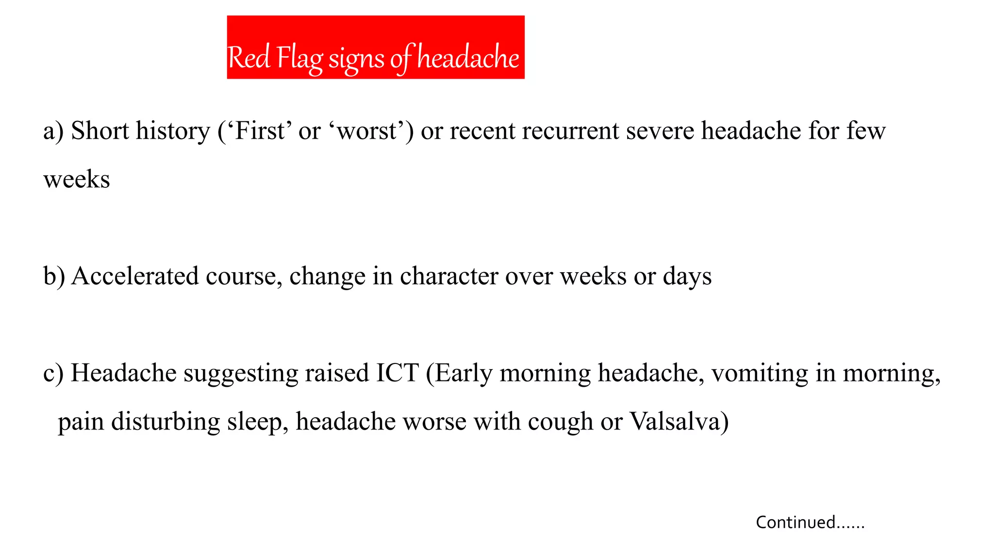 RedFlagsignsofheadache
a) Short history (‘First’ or ‘worst’) or recent recurrent severe headache for few
weeks
b) Accelerated course, change in character over weeks or days
c) Headache suggesting raised ICT (Early morning headache, vomiting in morning,
pain disturbing sleep, headache worse with cough or Valsalva)
Continued……
 