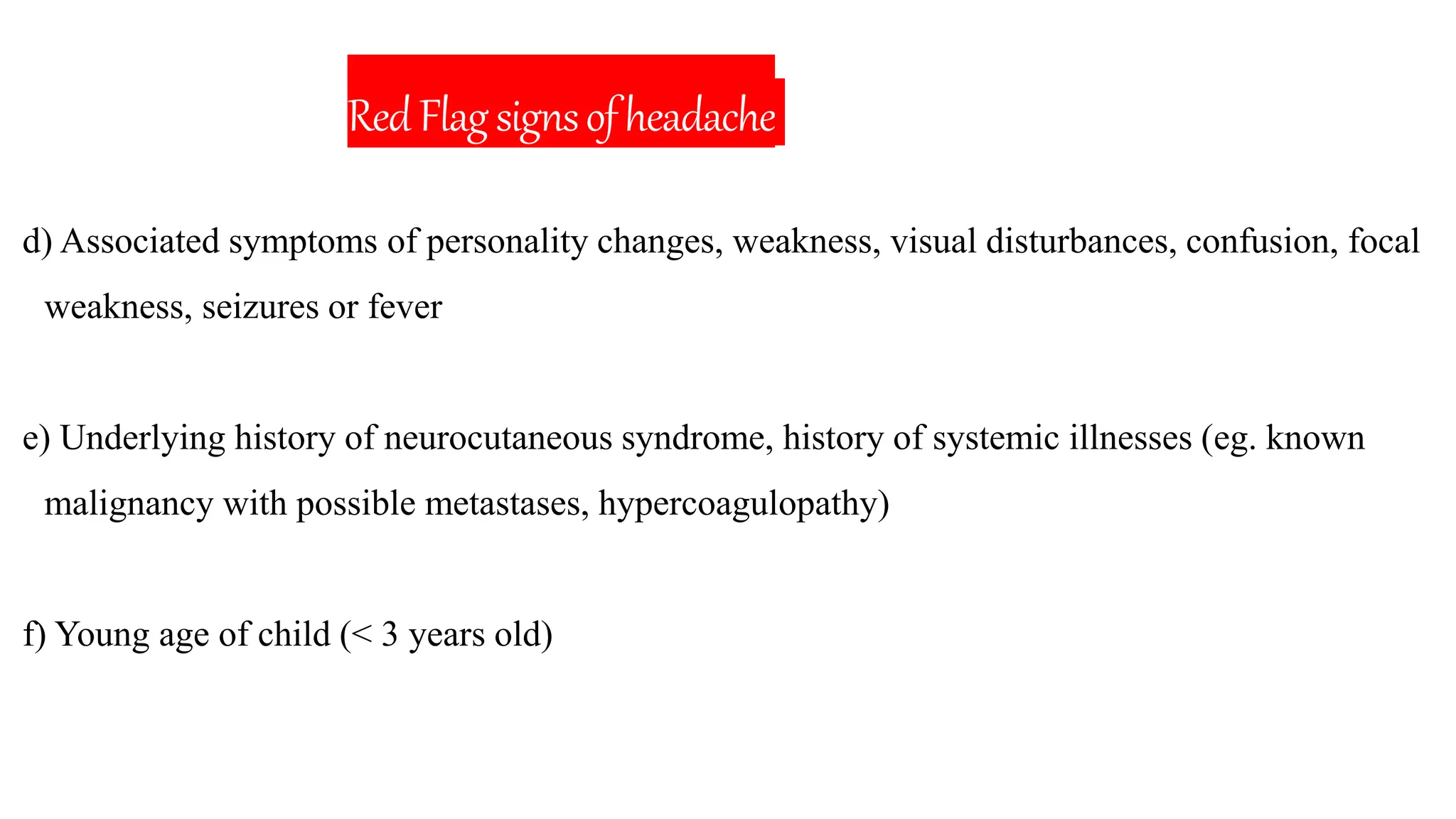 RedFlagsignsofheadache
d) Associated symptoms of personality changes, weakness, visual disturbances, confusion, focal
weakness, seizures or fever
e) Underlying history of neurocutaneous syndrome, history of systemic illnesses (eg. known
malignancy with possible metastases, hypercoagulopathy)
f) Young age of child (< 3 years old)
 