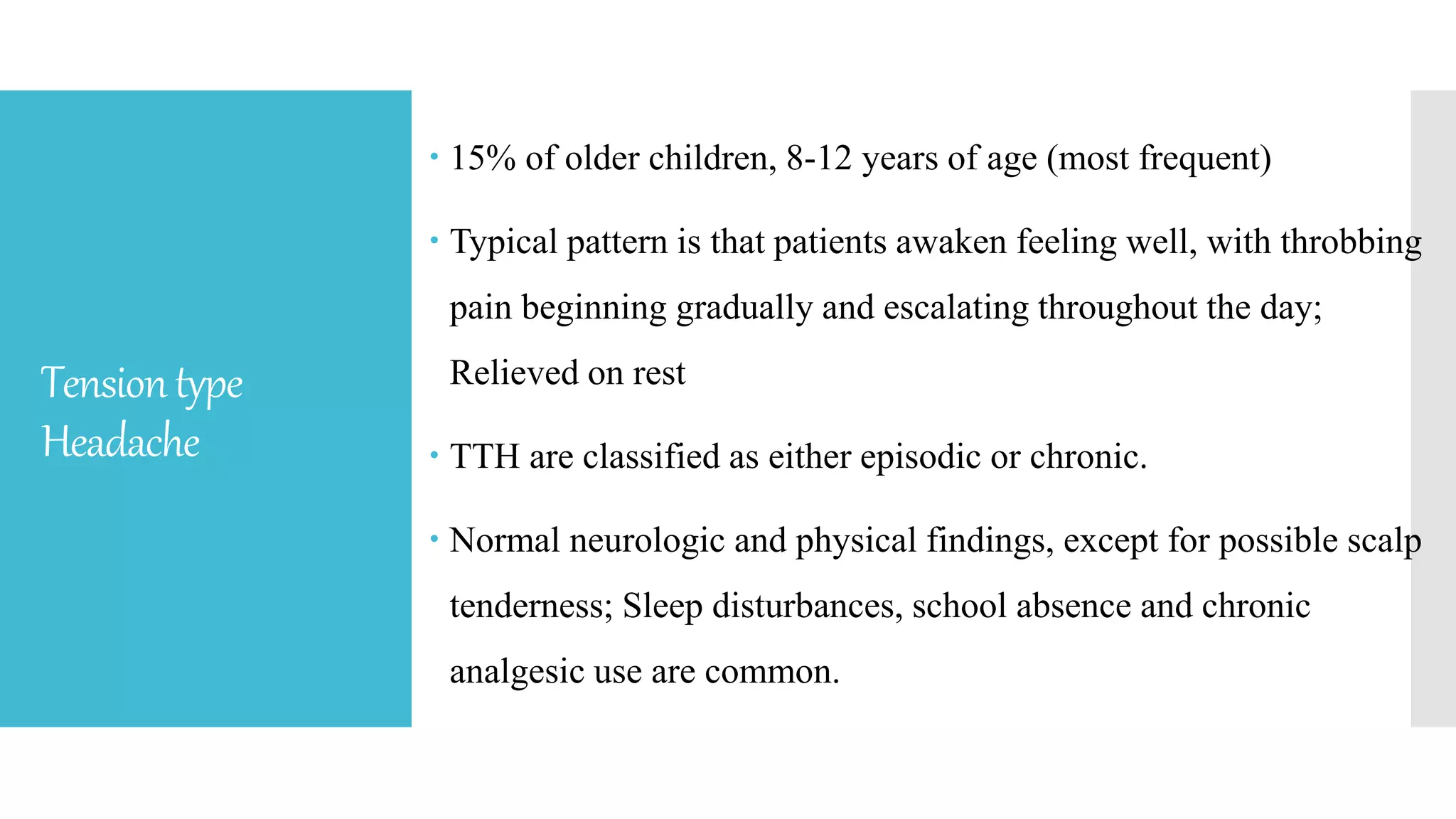 Tensiontype
Headache
 15% of older children, 8-12 years of age (most frequent)
 Typical pattern is that patients awaken feeling well, with throbbing
pain beginning gradually and escalating throughout the day;
Relieved on rest
 TTH are classified as either episodic or chronic.
 Normal neurologic and physical findings, except for possible scalp
tenderness; Sleep disturbances, school absence and chronic
analgesic use are common.
 