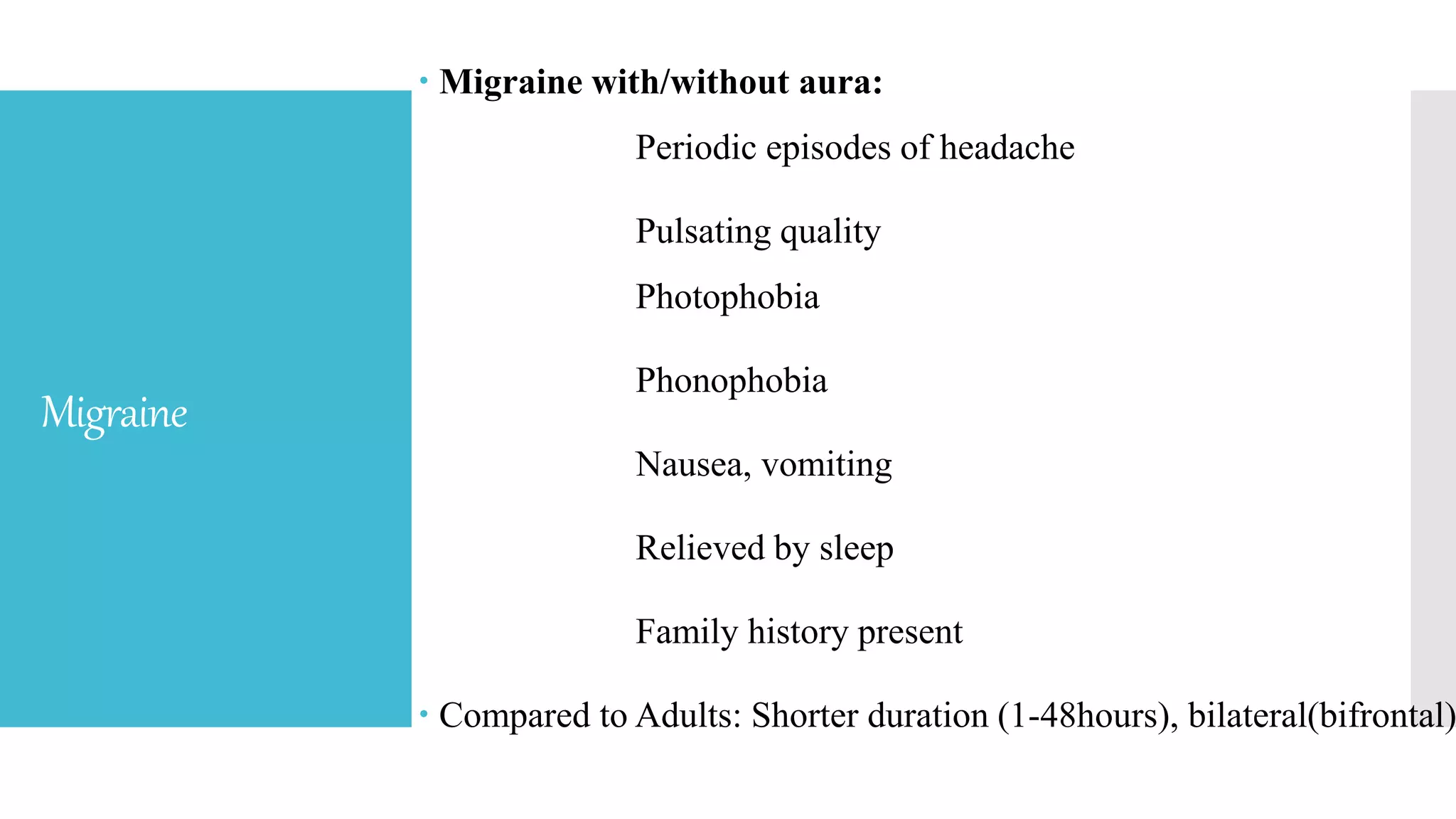 Migraine
 Migraine with/without aura:
Periodic episodes of headache
Pulsating quality
Photophobia
Phonophobia
Nausea, vomiting
Relieved by sleep
Family history present
 Compared to Adults: Shorter duration (1-48hours), bilateral(bifrontal)
 