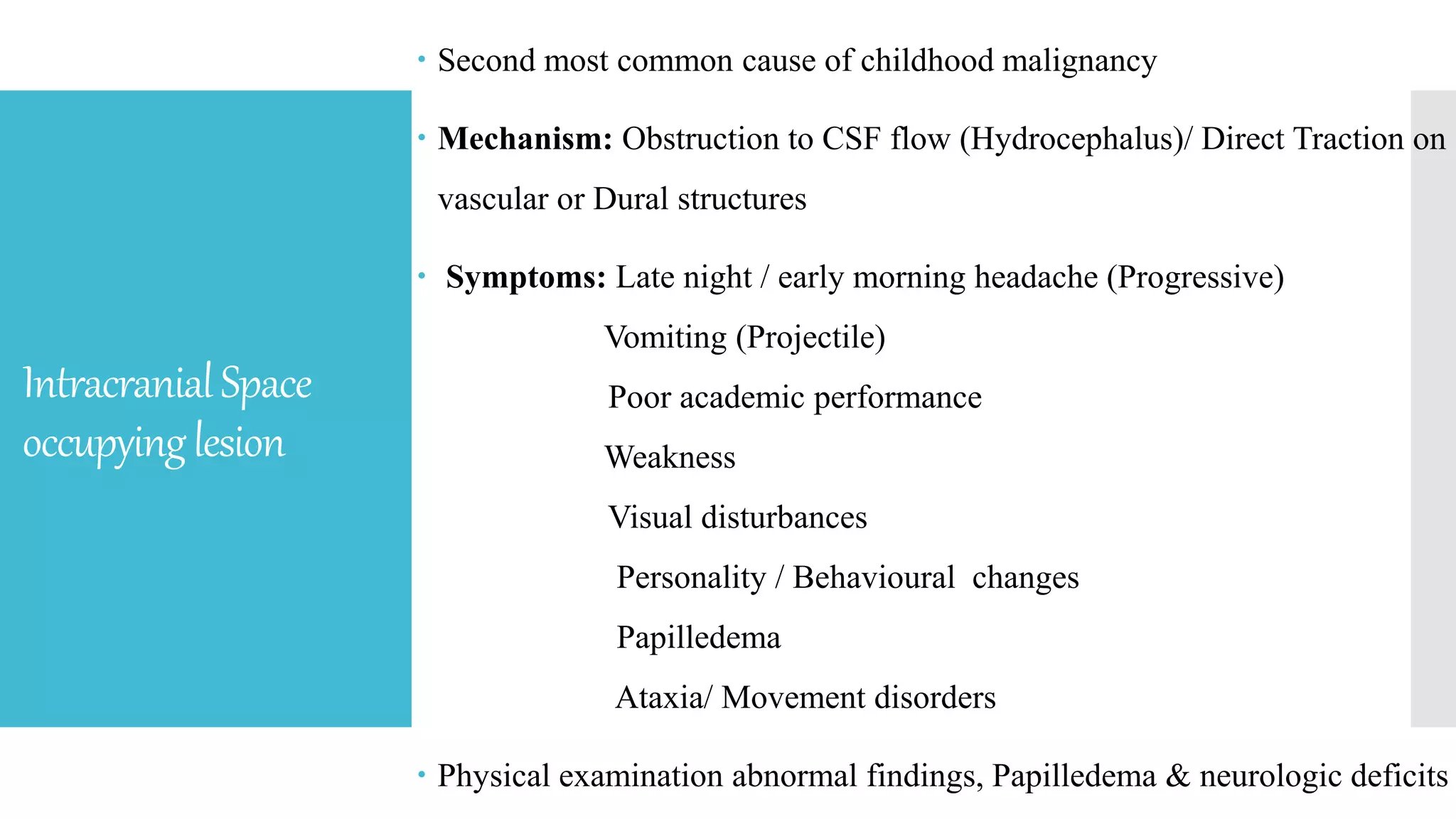 IntracranialSpace
occupyinglesion
 Second most common cause of childhood malignancy
 Mechanism: Obstruction to CSF flow (Hydrocephalus)/ Direct Traction on
vascular or Dural structures
 Symptoms: Late night / early morning headache (Progressive)
Vomiting (Projectile)
Poor academic performance
Weakness
Visual disturbances
Personality / Behavioural changes
Papilledema
Ataxia/ Movement disorders
 Physical examination abnormal findings, Papilledema & neurologic deficits
 