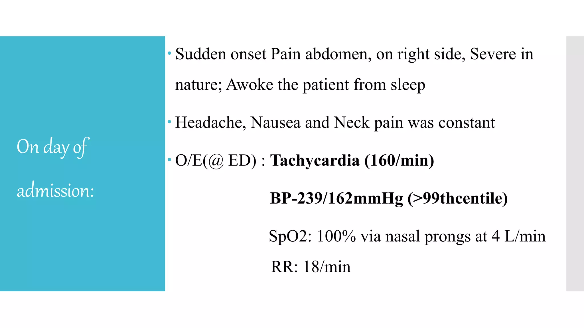 Ondayof
admission:
 Sudden onset Pain abdomen, on right side, Severe in
nature; Awoke the patient from sleep
 Headache, Nausea and Neck pain was constant
 O/E(@ ED) : Tachycardia (160/min)
BP-239/162mmHg (>99thcentile)
SpO2: 100% via nasal prongs at 4 L/min
RR: 18/min
 