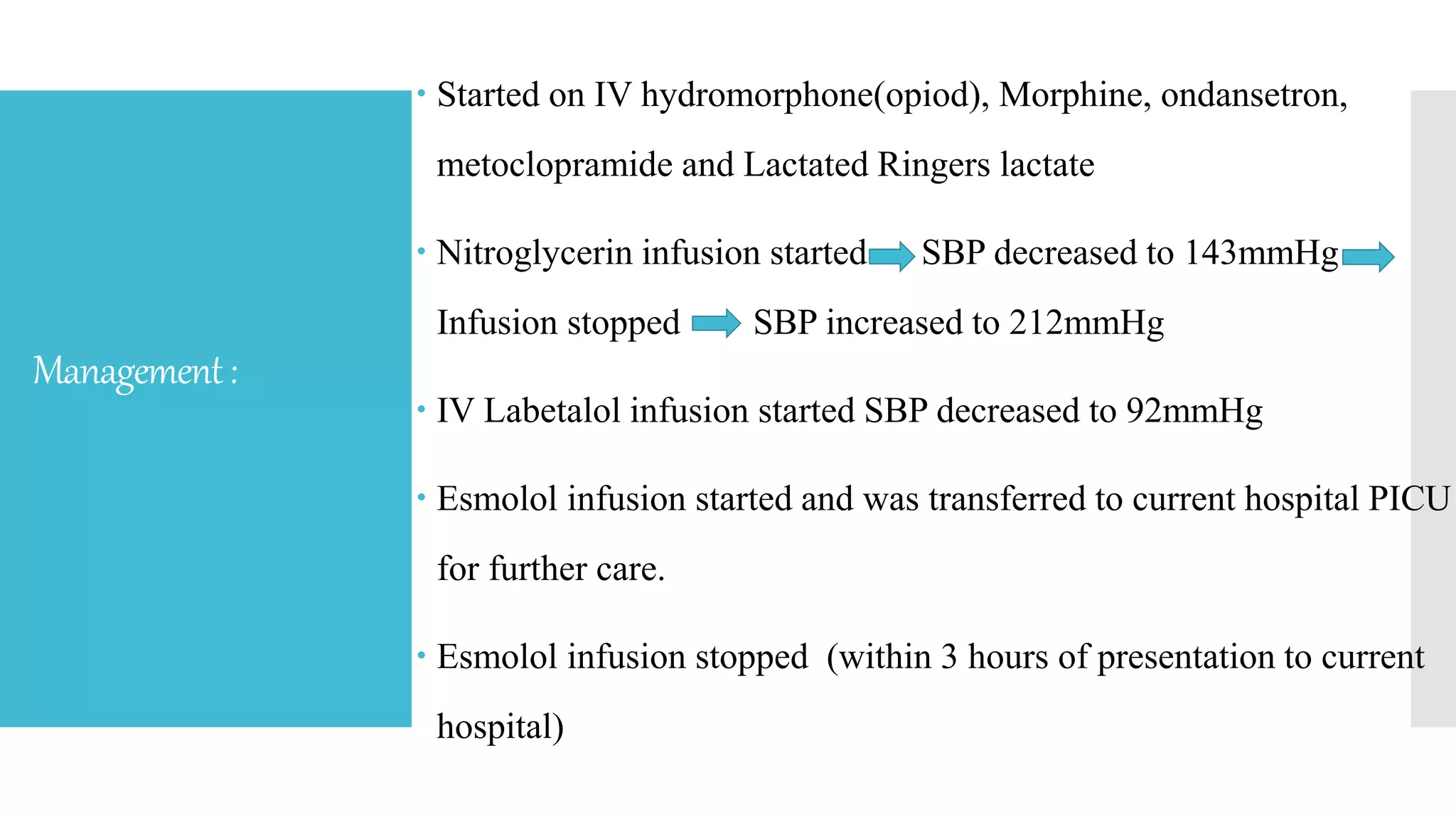 Management:
 Started on IV hydromorphone(opiod), Morphine, ondansetron,
metoclopramide and Lactated Ringers lactate
 Nitroglycerin infusion started SBP decreased to 143mmHg
Infusion stopped SBP increased to 212mmHg
 IV Labetalol infusion started SBP decreased to 92mmHg
 Esmolol infusion started and was transferred to current hospital PICU
for further care.
 Esmolol infusion stopped (within 3 hours of presentation to current
hospital)
 
