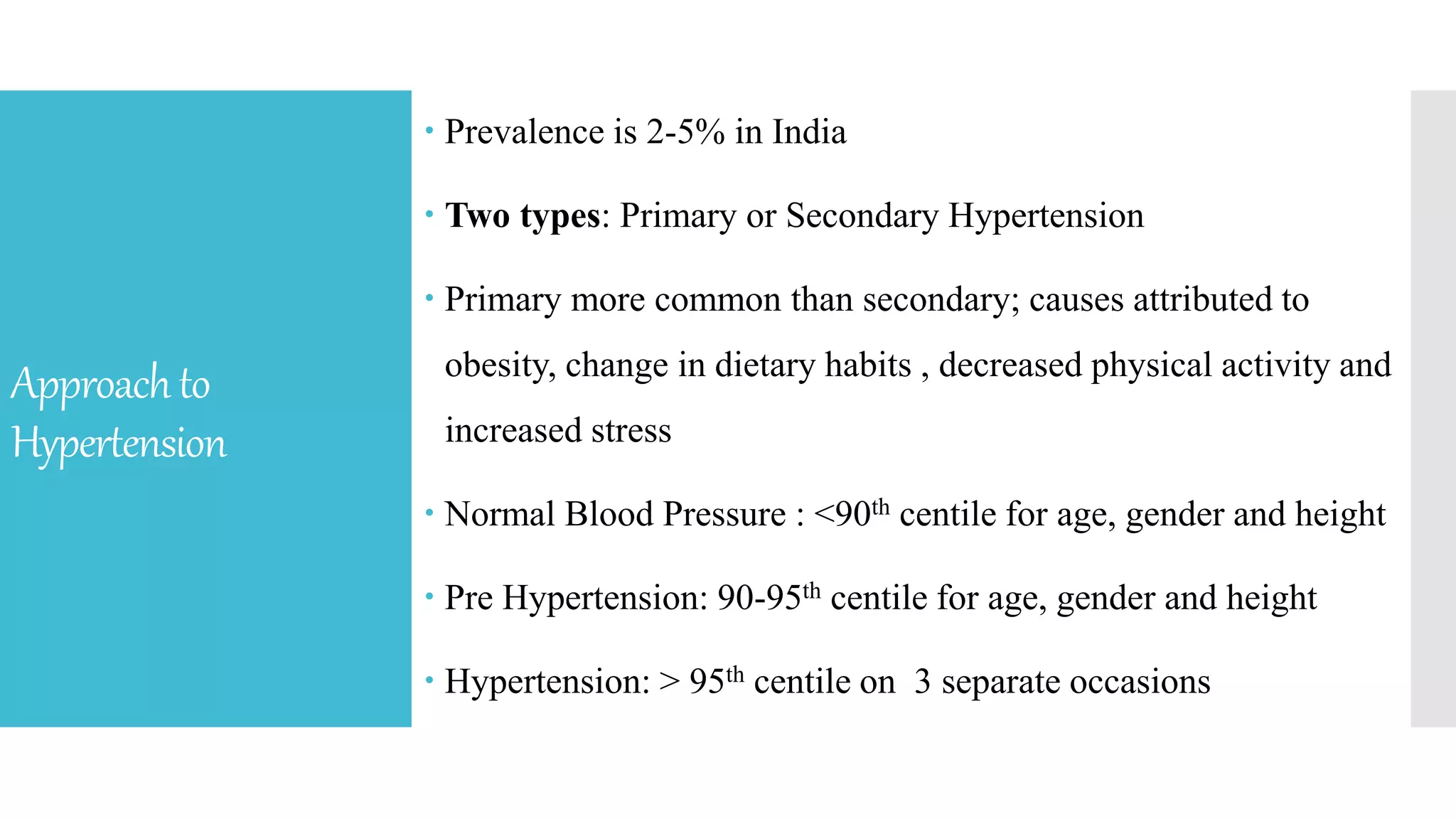 Approachto
Hypertension
 Prevalence is 2-5% in India
 Two types: Primary or Secondary Hypertension
 Primary more common than secondary; causes attributed to
obesity, change in dietary habits , decreased physical activity and
increased stress
 Normal Blood Pressure : <90th centile for age, gender and height
 Pre Hypertension: 90-95th centile for age, gender and height
 Hypertension: > 95th centile on 3 separate occasions
 