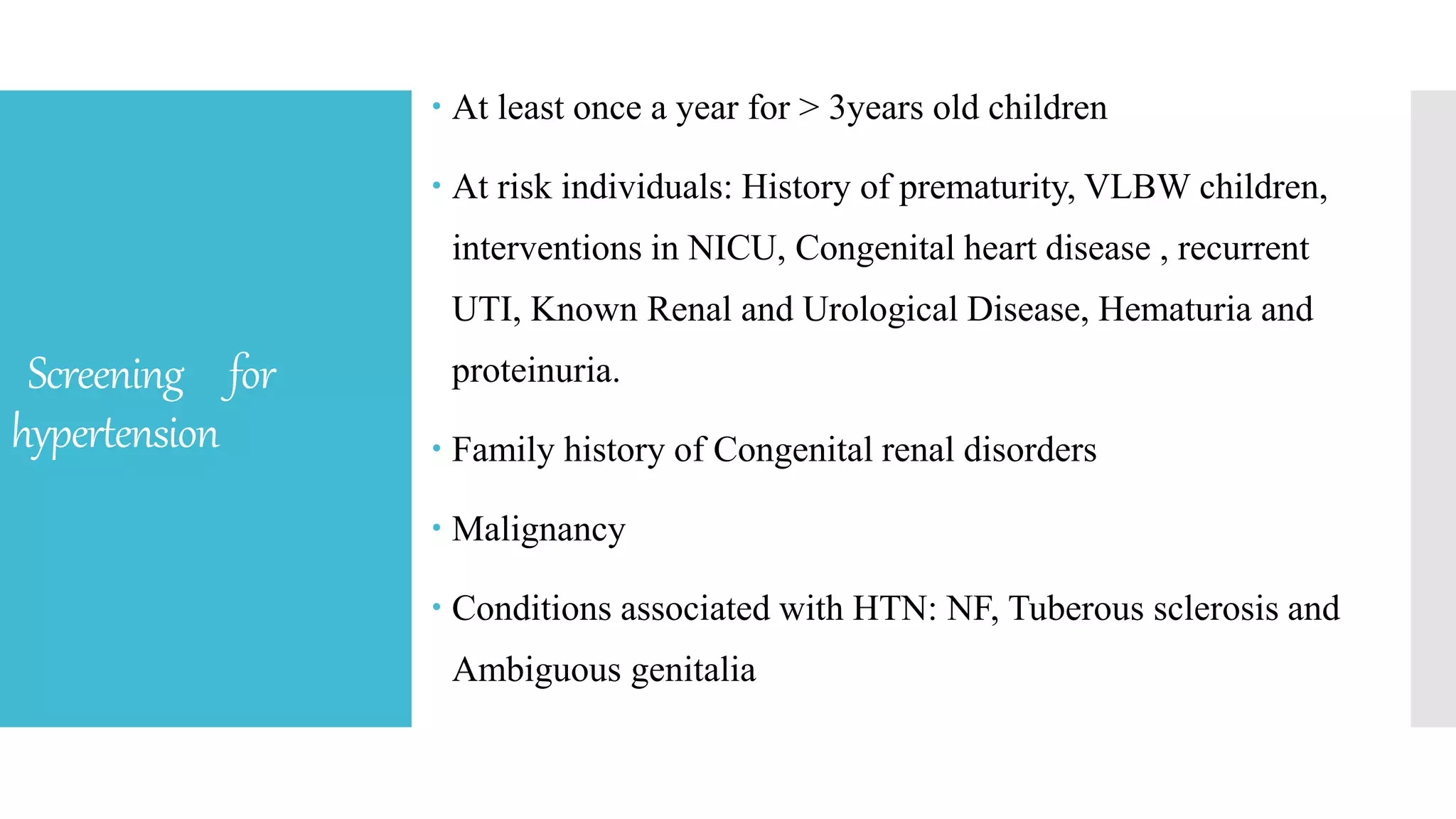 Screening for
hypertension
 At least once a year for > 3years old children
 At risk individuals: History of prematurity, VLBW children,
interventions in NICU, Congenital heart disease , recurrent
UTI, Known Renal and Urological Disease, Hematuria and
proteinuria.
 Family history of Congenital renal disorders
 Malignancy
 Conditions associated with HTN: NF, Tuberous sclerosis and
Ambiguous genitalia
 