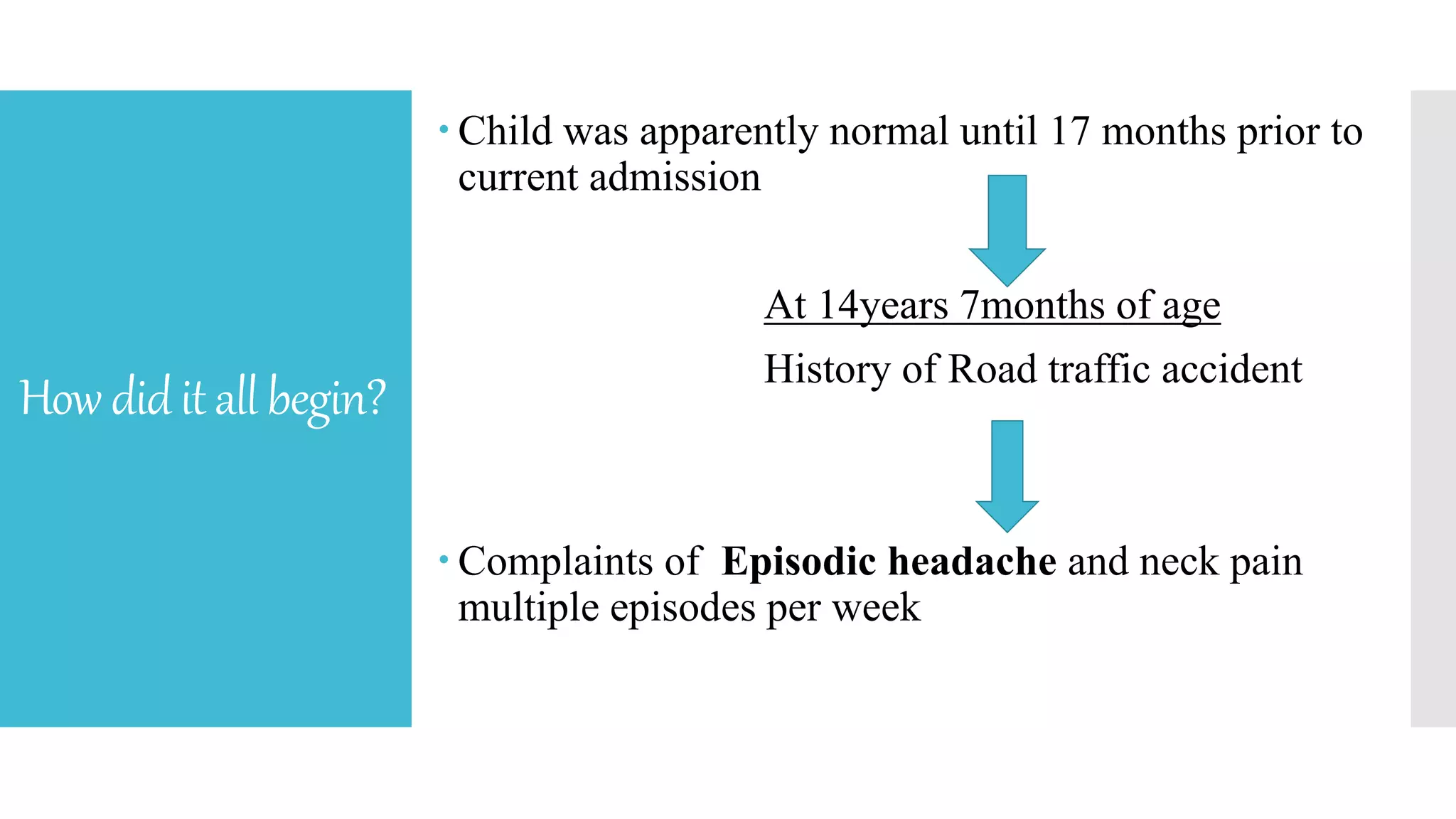 Howdiditallbegin?
 Child was apparently normal until 17 months prior to
current admission
At 14years 7months of age
History of Road traffic accident
 Complaints of Episodic headache and neck pain
multiple episodes per week
 