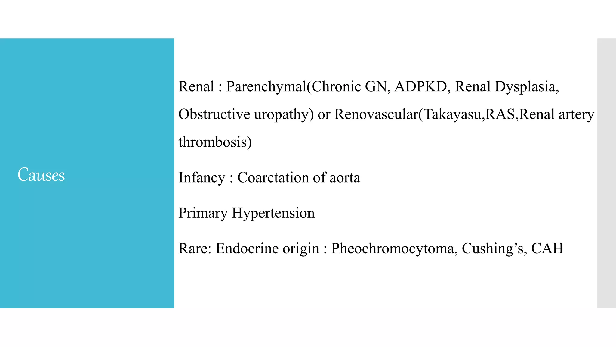 Causes
Renal : Parenchymal(Chronic GN, ADPKD, Renal Dysplasia,
Obstructive uropathy) or Renovascular(Takayasu,RAS,Renal artery
thrombosis)
Infancy : Coarctation of aorta
Primary Hypertension
Rare: Endocrine origin : Pheochromocytoma, Cushing’s, CAH
 