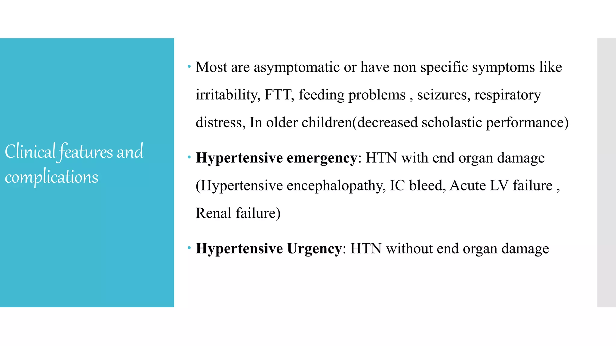 Clinicalfeaturesand
complications
 Most are asymptomatic or have non specific symptoms like
irritability, FTT, feeding problems , seizures, respiratory
distress, In older children(decreased scholastic performance)
 Hypertensive emergency: HTN with end organ damage
(Hypertensive encephalopathy, IC bleed, Acute LV failure ,
Renal failure)
 Hypertensive Urgency: HTN without end organ damage
 