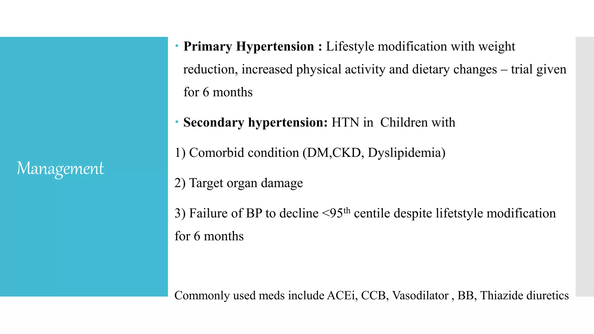 Management
 Primary Hypertension : Lifestyle modification with weight
reduction, increased physical activity and dietary changes – trial given
for 6 months
 Secondary hypertension: HTN in Children with
1) Comorbid condition (DM,CKD, Dyslipidemia)
2) Target organ damage
3) Failure of BP to decline <95th centile despite lifetstyle modification
for 6 months
Commonly used meds include ACEi, CCB, Vasodilator , BB, Thiazide diuretics
 