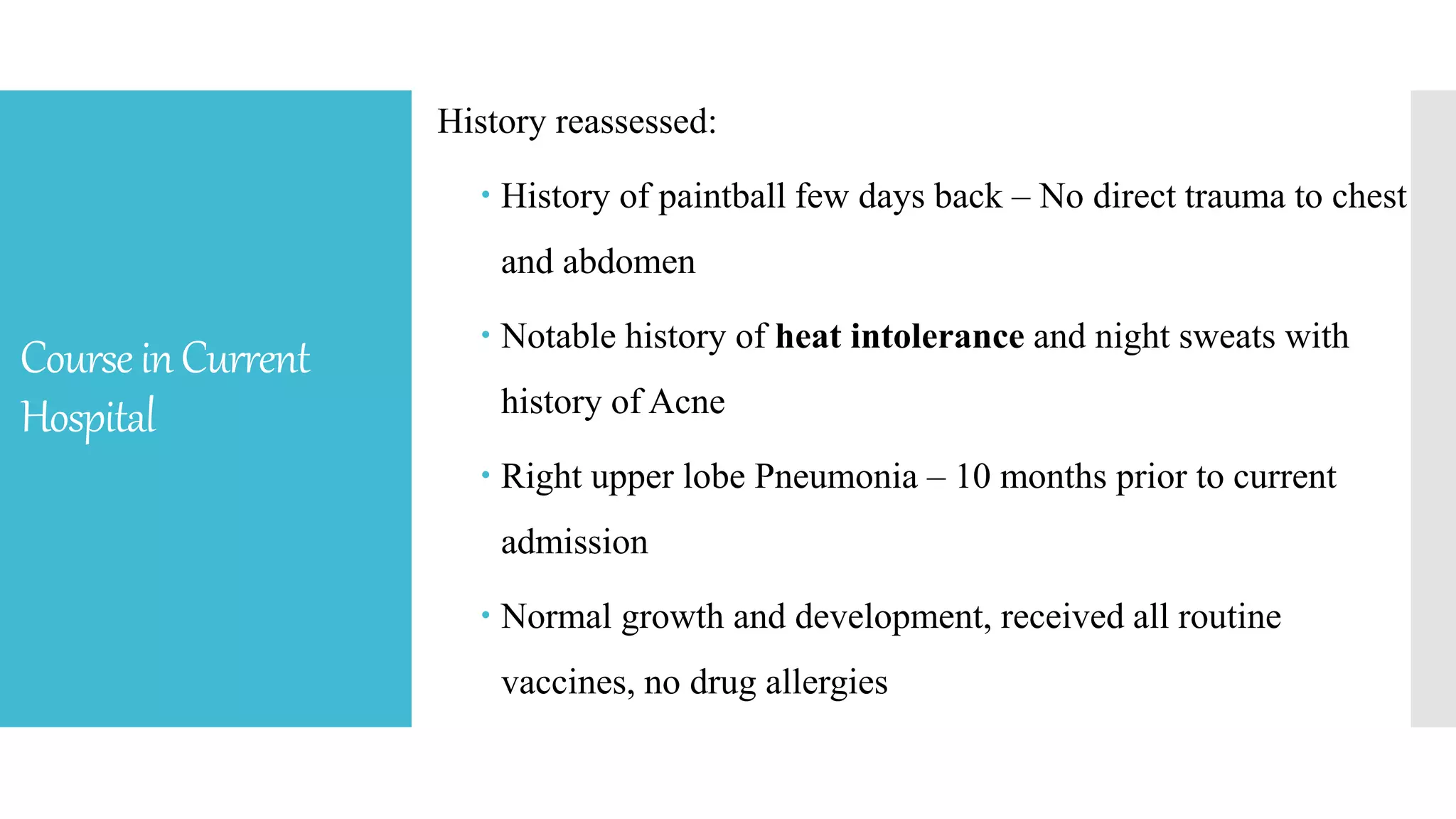 CourseinCurrent
Hospital
History reassessed:
 History of paintball few days back – No direct trauma to chest
and abdomen
 Notable history of heat intolerance and night sweats with
history of Acne
 Right upper lobe Pneumonia – 10 months prior to current
admission
 Normal growth and development, received all routine
vaccines, no drug allergies
 
