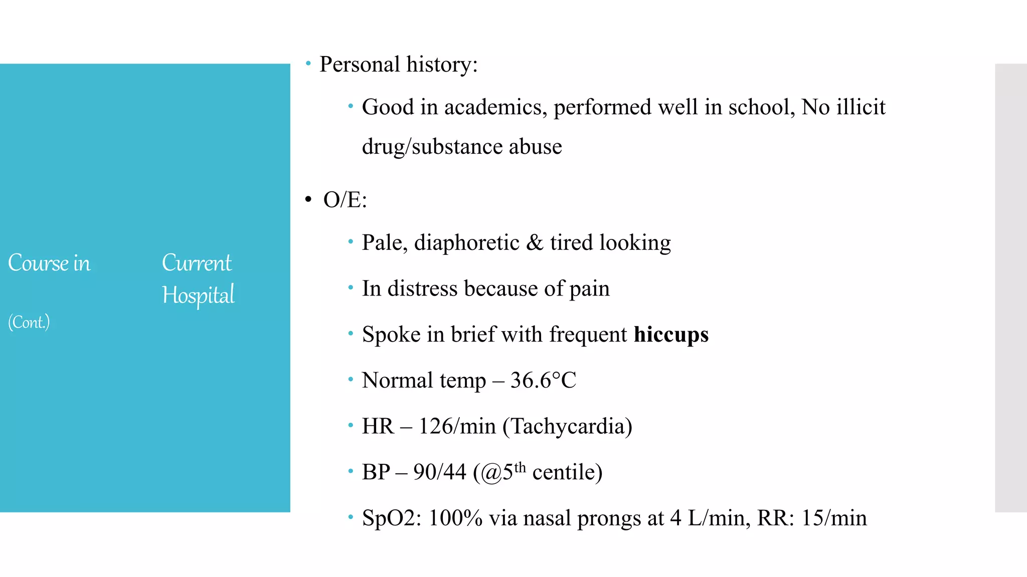 Coursein Current
Hospital
(Cont.)
 Personal history:
 Good in academics, performed well in school, No illicit
drug/substance abuse
• O/E:
 Pale, diaphoretic & tired looking
 In distress because of pain
 Spoke in brief with frequent hiccups
 Normal temp – 36.6°C
 HR – 126/min (Tachycardia)
 BP – 90/44 (@5th centile)
 SpO2: 100% via nasal prongs at 4 L/min, RR: 15/min
 