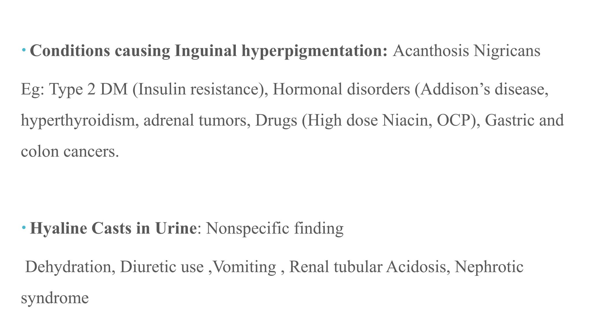  Conditions causing Inguinal hyperpigmentation: Acanthosis Nigricans
Eg: Type 2 DM (Insulin resistance), Hormonal disorders (Addison’s disease,
hyperthyroidism, adrenal tumors, Drugs (High dose Niacin, OCP), Gastric and
colon cancers.
 Hyaline Casts in Urine: Nonspecific finding
Dehydration, Diuretic use ,Vomiting , Renal tubular Acidosis, Nephrotic
syndrome
 