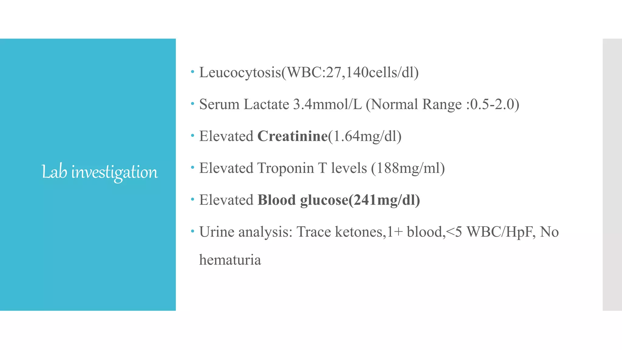 Labinvestigation
 Leucocytosis(WBC:27,140cells/dl)
 Serum Lactate 3.4mmol/L (Normal Range :0.5-2.0)
 Elevated Creatinine(1.64mg/dl)
 Elevated Troponin T levels (188mg/ml)
 Elevated Blood glucose(241mg/dl)
 Urine analysis: Trace ketones,1+ blood,<5 WBC/HpF, No
hematuria
 