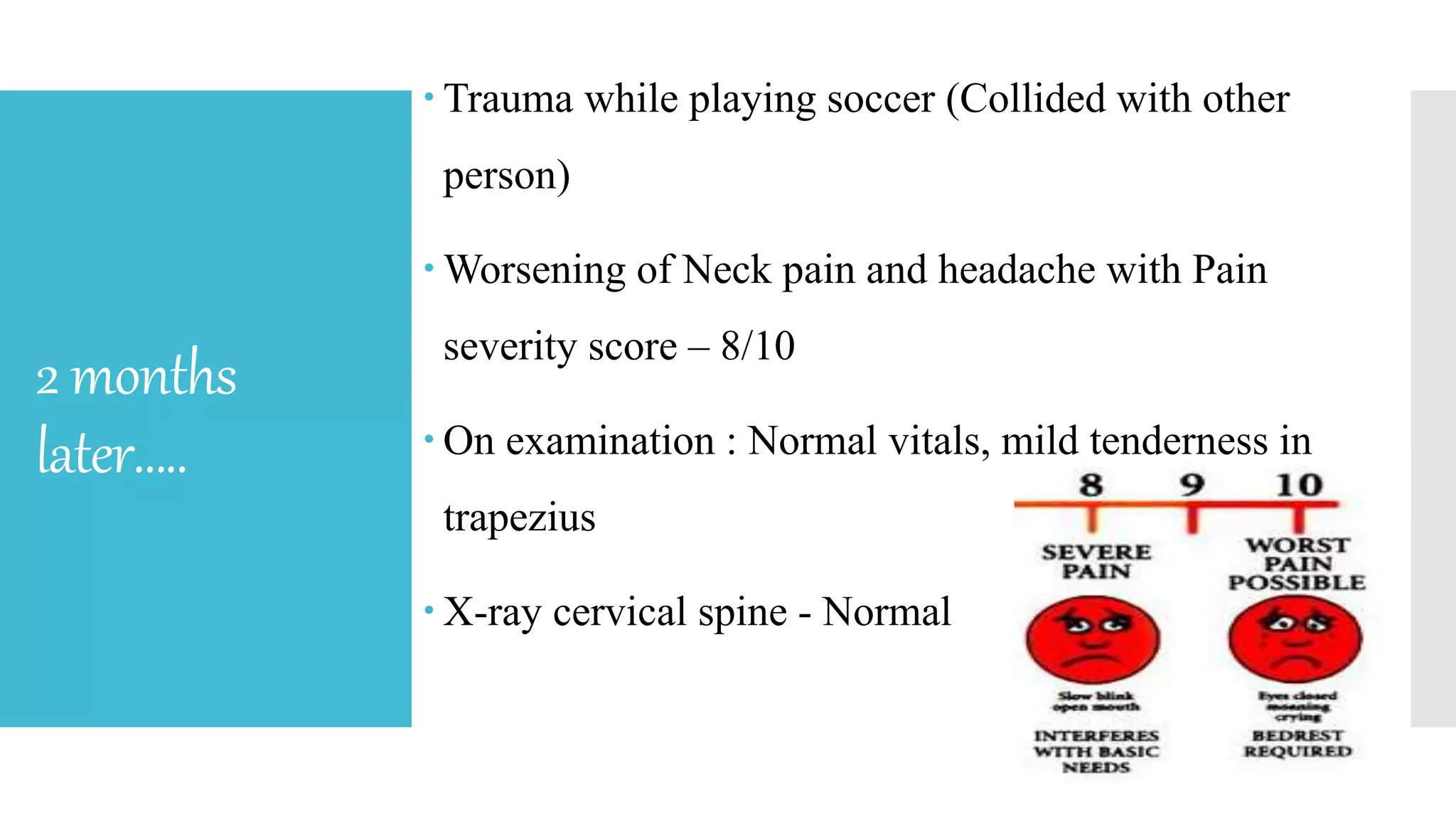 2months
later…..
 Trauma while playing soccer (Collided with other
person)
 Worsening of Neck pain and headache with Pain
severity score – 8/10
 On examination : Normal vitals, mild tenderness in
trapezius
 X-ray cervical spine - Normal
 