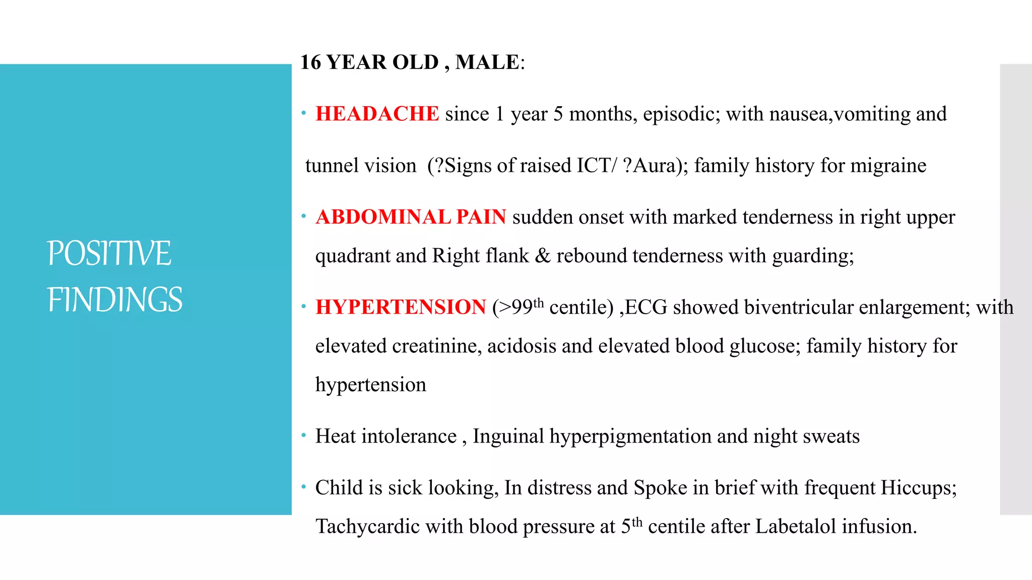 POSITIVE
FINDINGS
16 YEAR OLD , MALE:
 HEADACHE since 1 year 5 months, episodic; with nausea,vomiting and
tunnel vision (?Signs of raised ICT/ ?Aura); family history for migraine
 ABDOMINAL PAIN sudden onset with marked tenderness in right upper
quadrant and Right flank & rebound tenderness with guarding;
 HYPERTENSION (>99th centile) ,ECG showed biventricular enlargement; with
elevated creatinine, acidosis and elevated blood glucose; family history for
hypertension
 Heat intolerance , Inguinal hyperpigmentation and night sweats
 Child is sick looking, In distress and Spoke in brief with frequent Hiccups;
Tachycardic with blood pressure at 5th centile after Labetalol infusion.
 